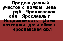 Продаю дачный участок с домом ,цена 100000руб - Ярославская обл., Ярославль г. Недвижимость » Дома, коттеджи, дачи обмен   . Ярославская обл.